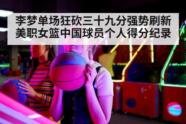 李梦单场狂砍三十九分强势刷新美职女篮中国球员个人得分纪录