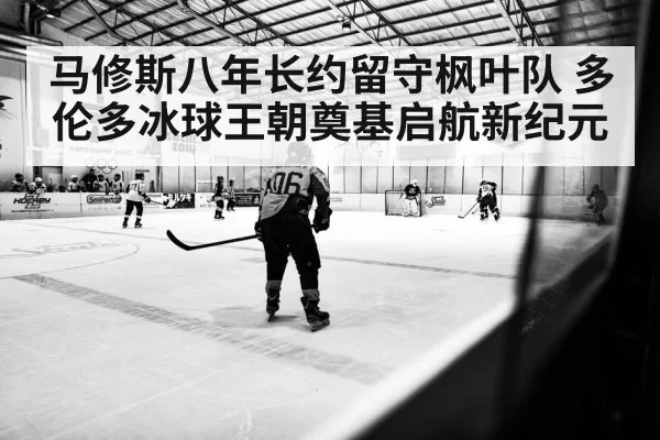 马修斯八年长约留守枫叶队 多伦多冰球王朝奠基启航新纪元