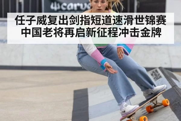 任子威复出剑指短道速滑世锦赛 中国老将再启新征程冲击金牌