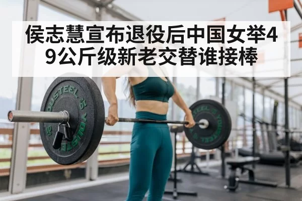 侯志慧宣布退役后中国女举49公斤级新老交替谁接棒